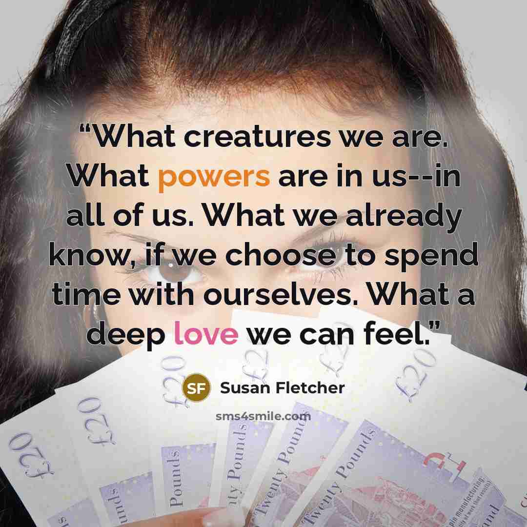 “What creatures we are. What powers are in us--in all of us. What we already know, if we choose to spend time with ourselves. What a deep love we can feel.” quote by Susan Fletcher