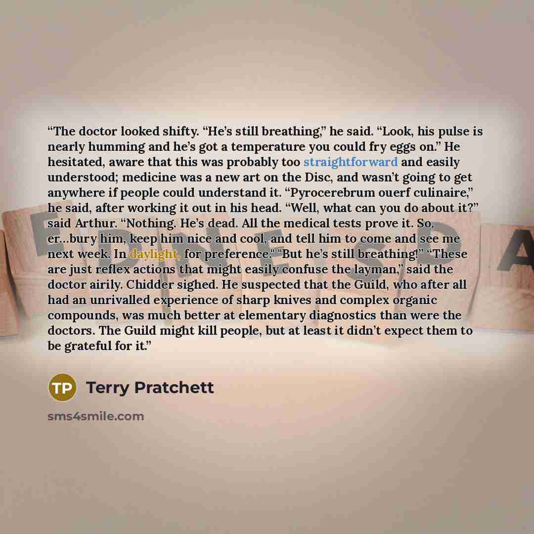 “The doctor looked shifty. “He’s still breathing,” he said. “Look, his pulse is nearly humming and he’s got a temperature you could fry eggs on.” He hesitated, aware that this was probably too straightforward and easily understood; medicine was a new art on the Disc, and wasn’t going to get…” quote by Terry Pratchett