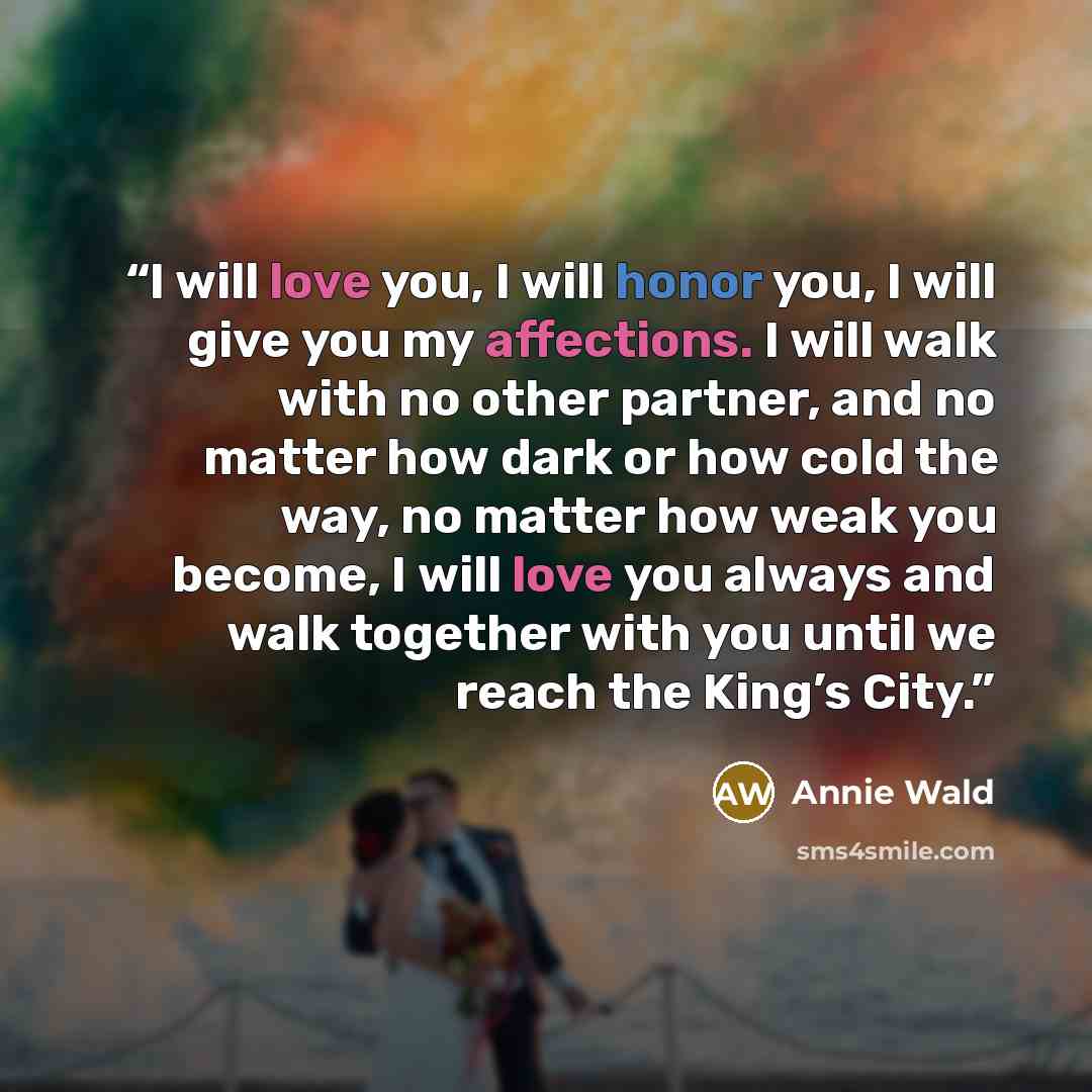 “I will love you, I will honor you, I will give you my affections. I will walk with no other partner, and no matter how dark or how cold the way, no matter how weak you become, I will love you always and walk together with you until we reach the King’s City.” quote by Annie Wald