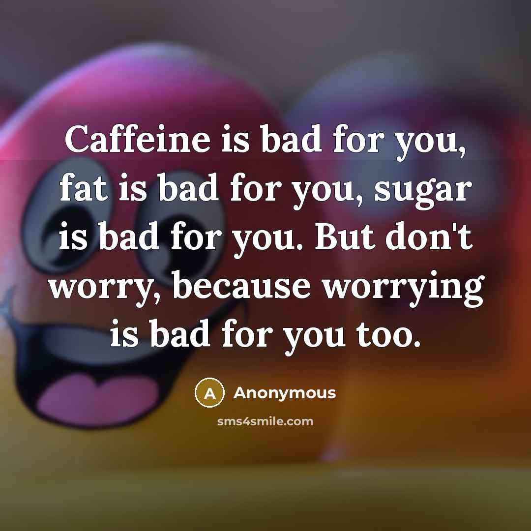 “Caffeine is bad for you, fat is bad for you, sugar is bad for you. But don't worry, because worrying is bad for you too.” quote by Anonymous