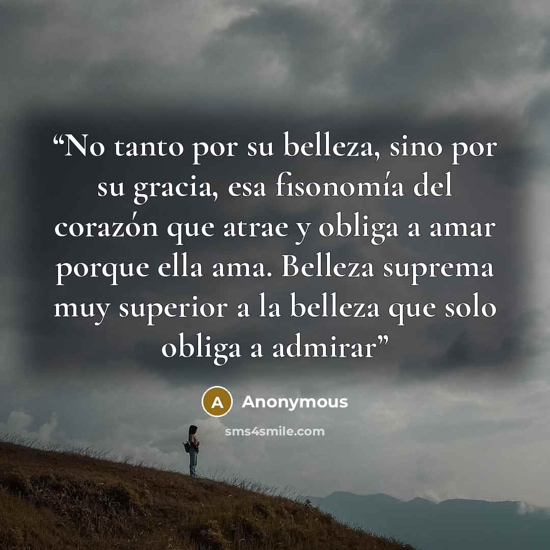 “No tanto por su belleza, sino por su gracia, esa fisonomía del corazón que atrae y obliga a amar porque ella ama. Belleza suprema muy superior a la belleza que solo obliga a admirar” quote by Anonymous