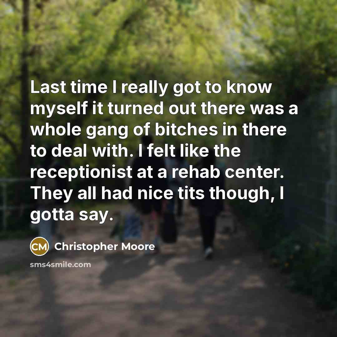 “Last time I really got to know myself it turned out there was a whole gang of bitches in there to deal with. I felt like the receptionist at a rehab center. They all had nice tits though, I gotta say.” quote by Christopher Moore
