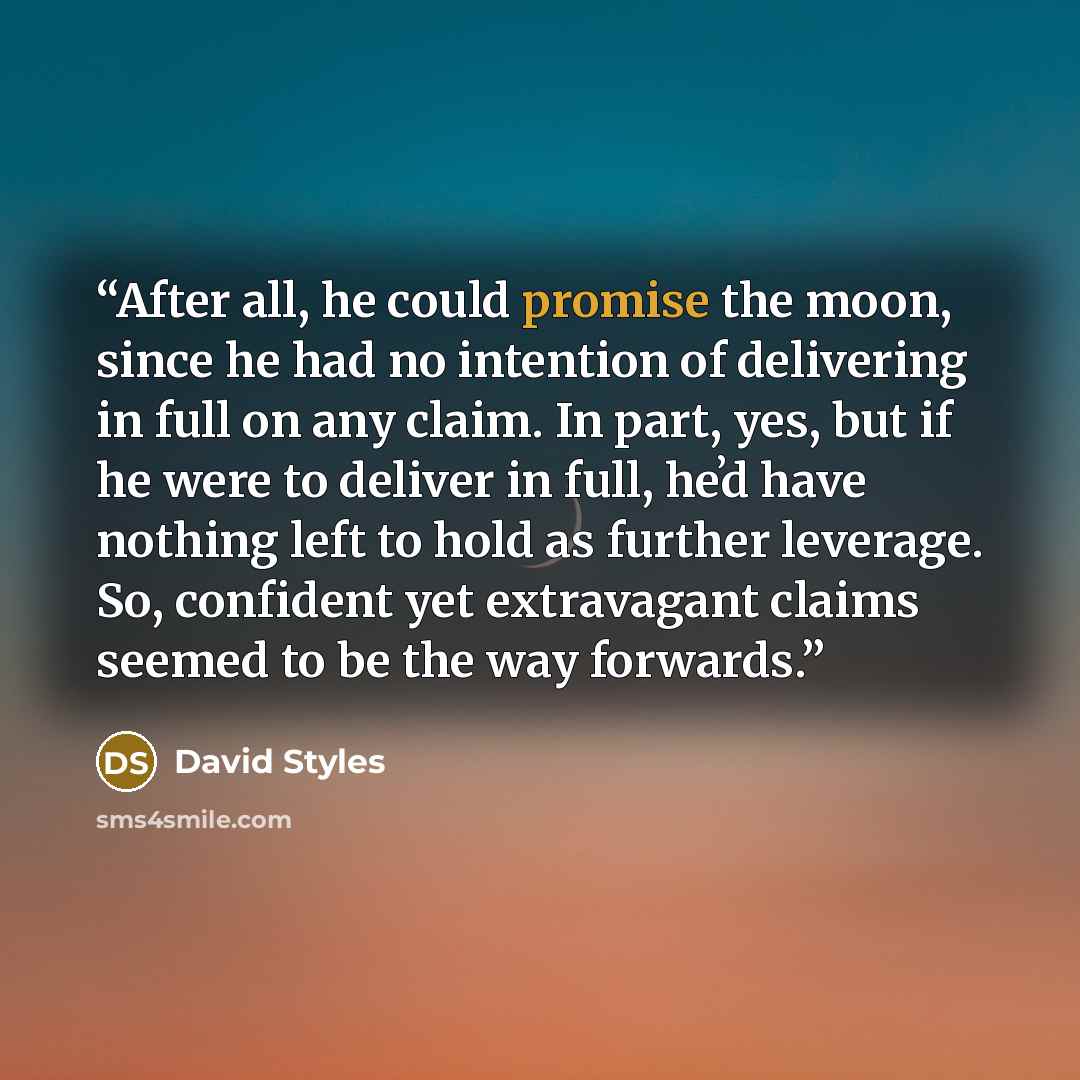 “After all, he could promise the moon, since he had no intention of delivering in full on any claim. In part, yes, but if he were to deliver in full, heʼd have nothing left to hold as further leverage. So, confident yet extravagant claims seemed to be the way forwards.” quote by David Styles