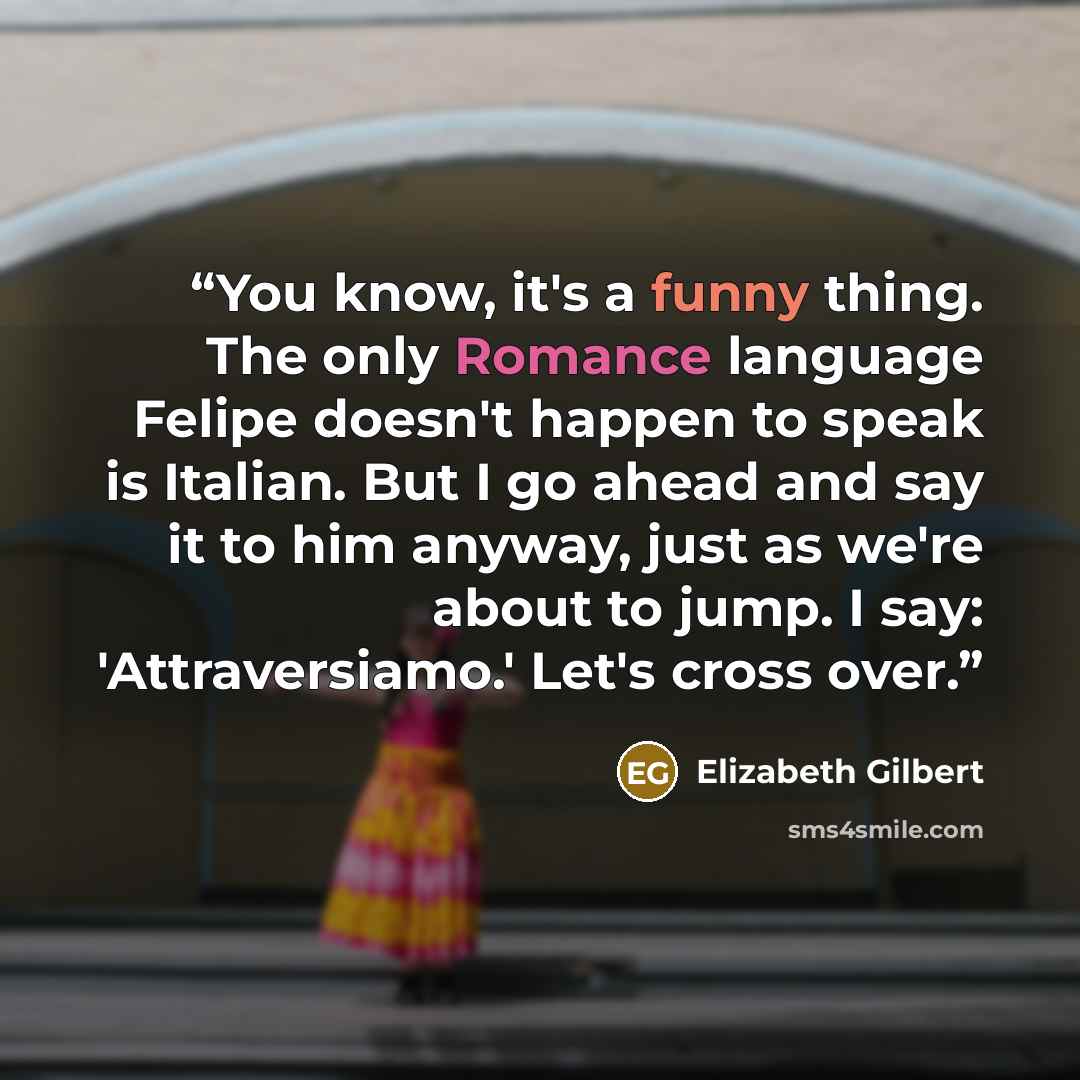 “You know, it's a funny thing. The only Romance language Felipe doesn't happen to speak is Italian. But I go ahead and say it to him anyway, just as we're about to jump. I say: 'Attraversiamo.' Let's cross over.” quote by Elizabeth Gilbert