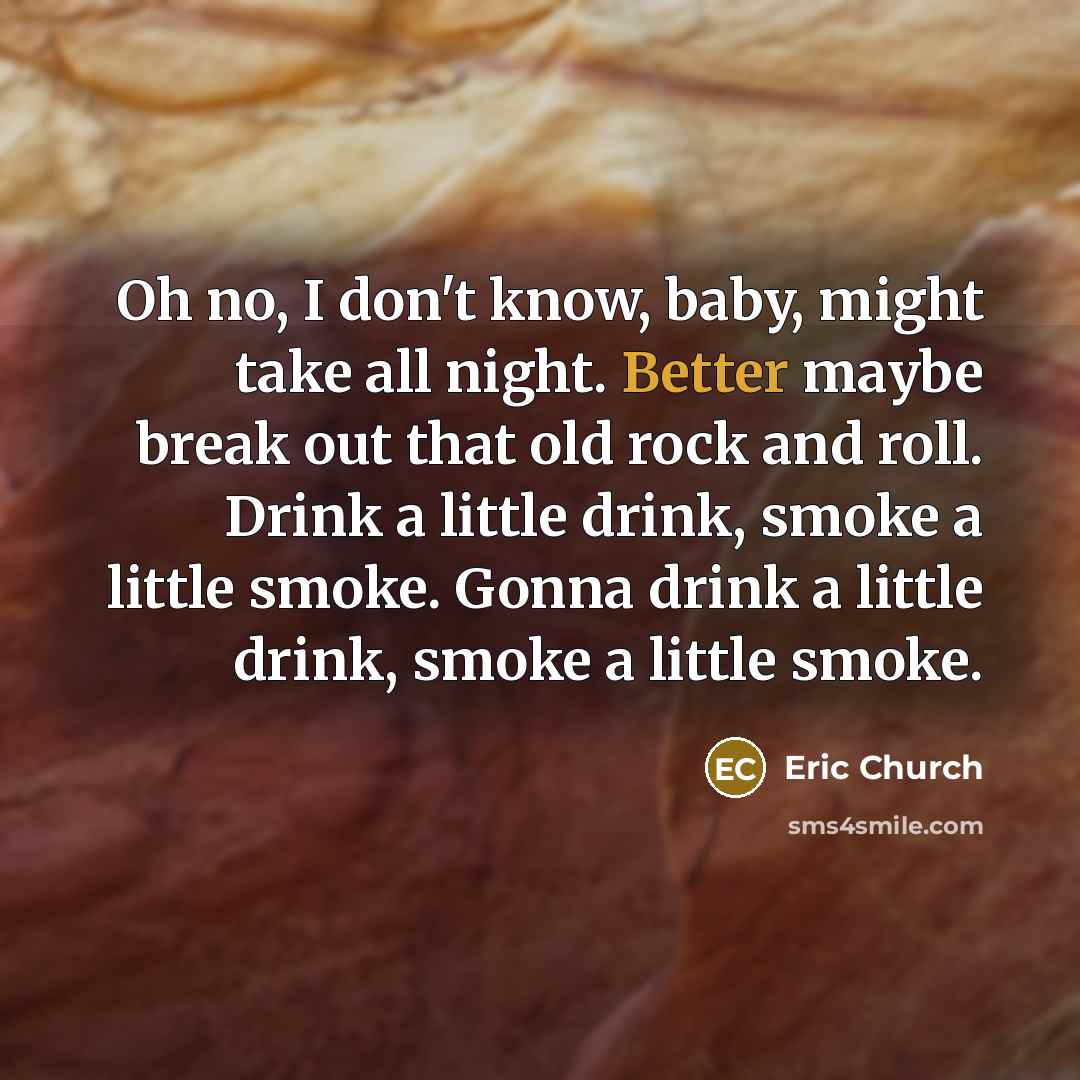 “Oh no, I don't know, baby, might take all night. Better maybe break out that old rock and roll. Drink a little drink, smoke a little smoke. Gonna drink a little drink, smoke a little smoke.” quote by Eric Church