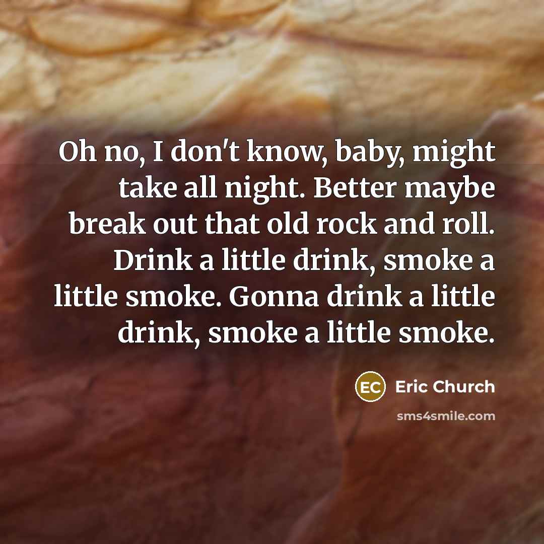 “Oh no, I don't know, baby, might take all night. Better maybe break out that old rock and roll. Drink a little drink, smoke a little smoke. Gonna drink a little drink, smoke a little smoke.” quote by Eric Church
