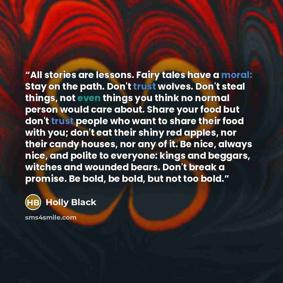 “All stories are lessons. Fairy tales have a moral: Stay on the path. Don't trust wolves. Don't steal things, not even things you think no normal person would care about. Share your food but don't trust people who want to share their food with you; don't eat their shiny red apples, nor their candy…” quote by Holly Black