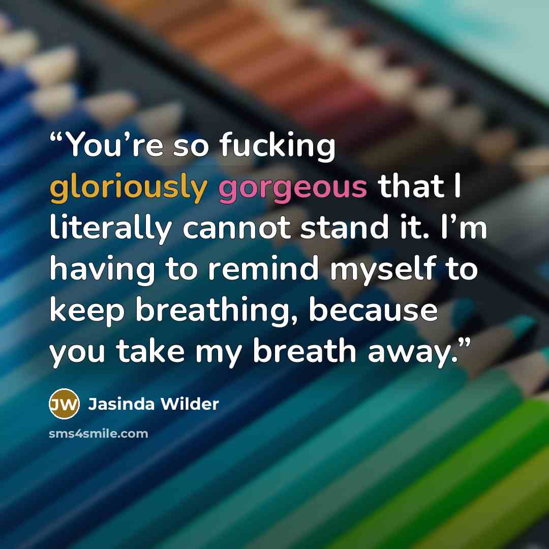 “You’re so fucking gloriously gorgeous that I literally cannot stand it. I’m having to remind myself to keep breathing, because you take my breath away.” quote by Jasinda Wilder