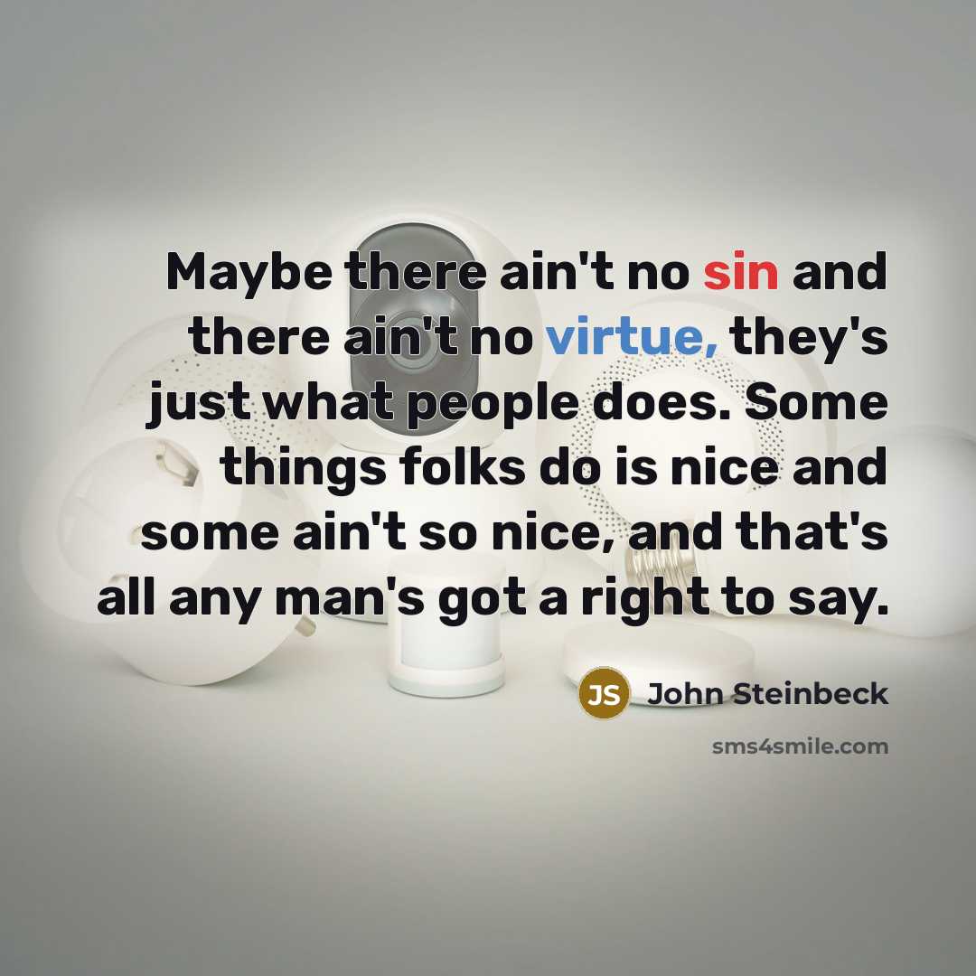 “Maybe there ain't no sin and there ain't no virtue, they's just what people does. Some things folks do is nice and some ain't so nice, and that's all any man's got a right to say.” quote by John Steinbeck