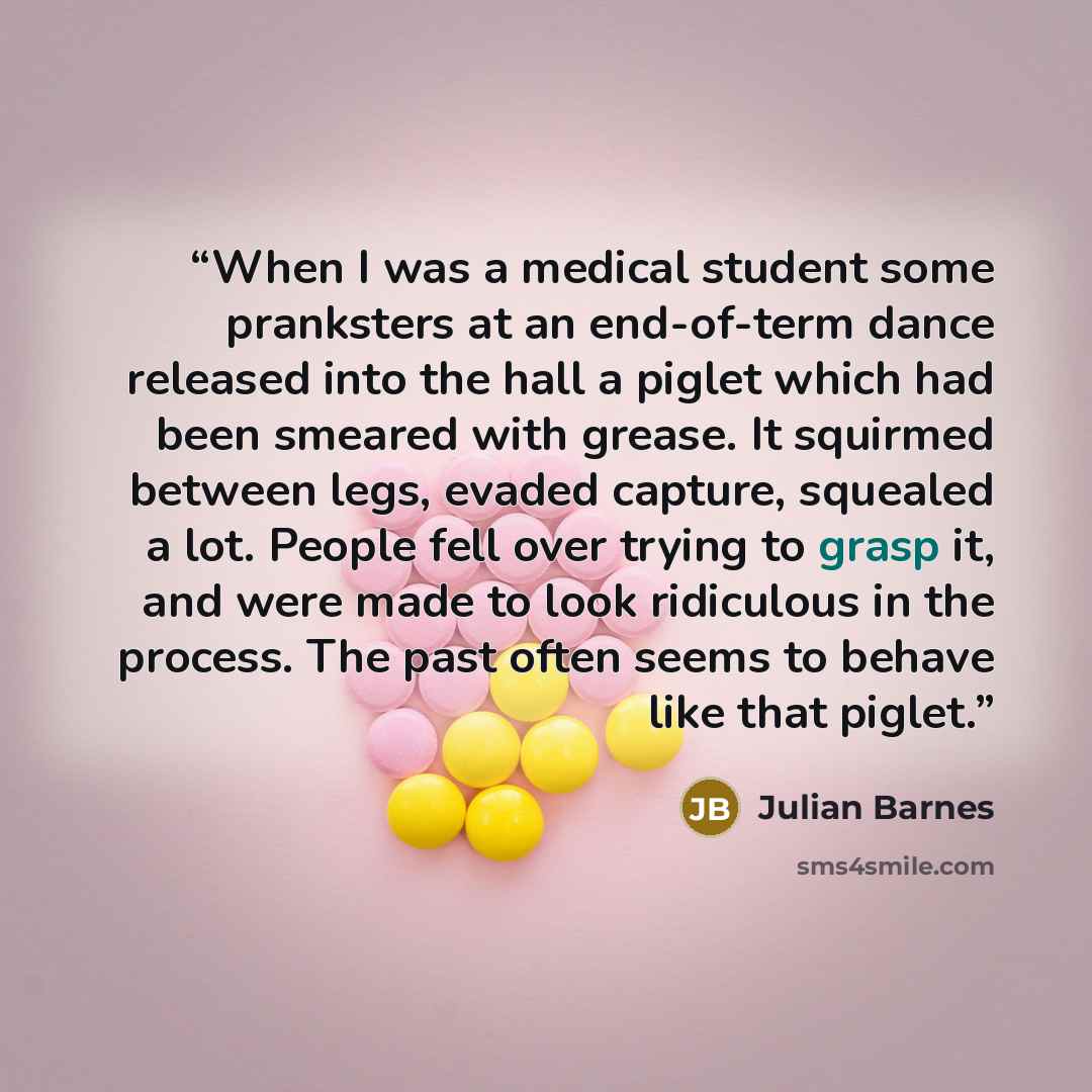 “When I was a medical student some pranksters at an end-of-term dance released into the hall a piglet which had been smeared with grease. It squirmed between legs, evaded capture, squealed a lot. People fell over trying to grasp it, and were made to look ridiculous in the process. The past often…” quote by Julian Barnes