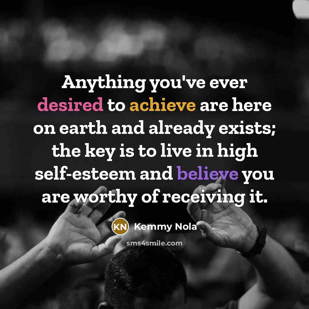 “Anything you've ever desired to achieve are here on earth and already exists; the key is to live in high self-esteem and believe you are worthy of receiving it.” quote by Kemmy Nola