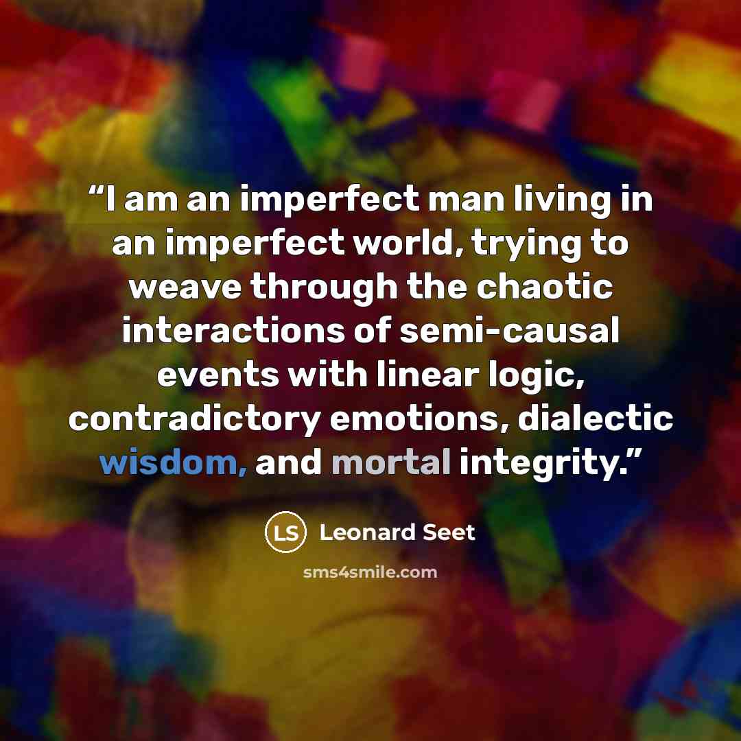 “I am an imperfect man living in an imperfect world, trying to weave through the chaotic interactions of semi-causal events with linear logic, contradictory emotions, dialectic wisdom, and mortal integrity.” quote by Leonard Seet