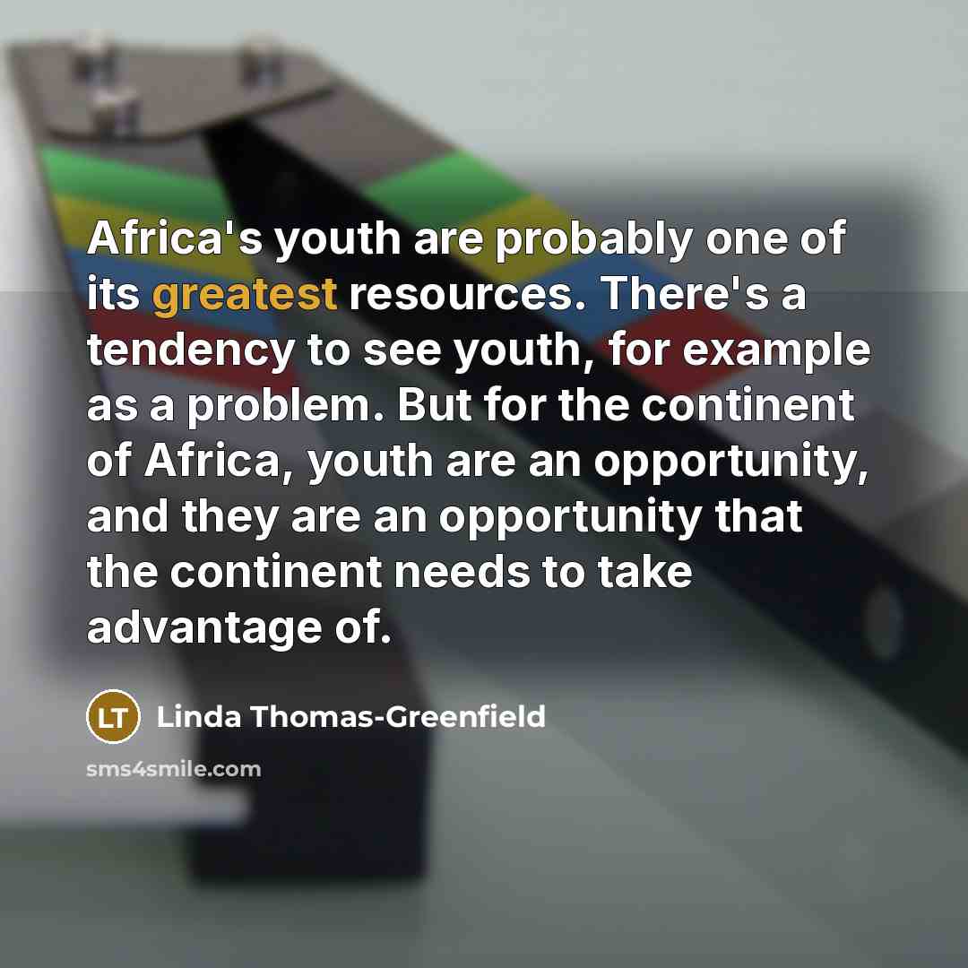 “Africa's youth are probably one of its greatest resources. There's a tendency to see youth, for example as a problem. But for the continent of Africa, youth are an opportunity, and they are an opportunity that the continent needs to take advantage of.” quote by Linda Thomas-Greenfield