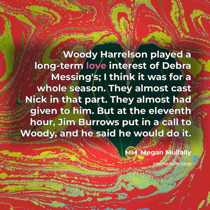“Woody Harrelson played a long-term love interest of Debra Messing's; I think it was for a whole season. They almost cast Nick in that part. They almost had given to him. But at the eleventh hour, Jim Burrows put in a call to Woody, and he said he would do it.” quote by Megan Mullally