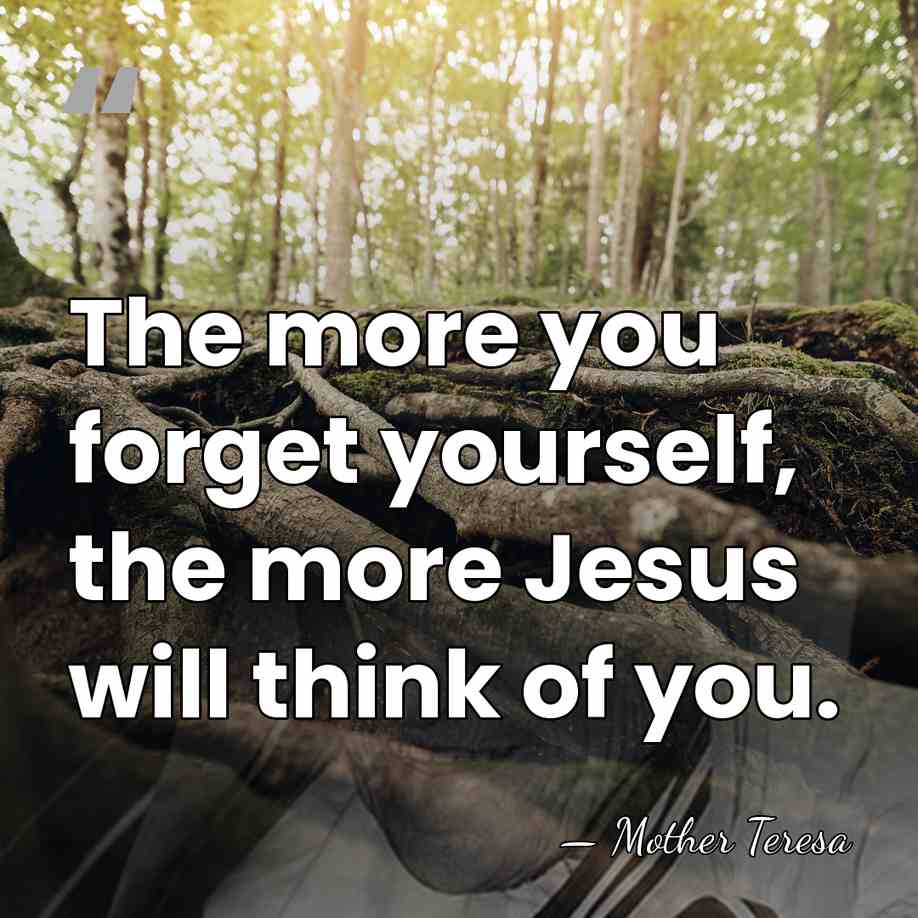The more you forget yourself, the more Jesus will think of you. - Mother Teresa