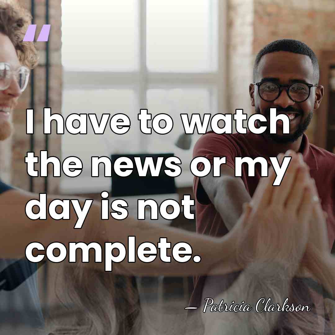 I have to watch the news or my day is not complete. - Patricia Clarkson