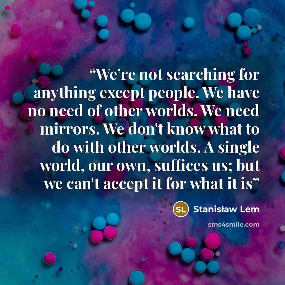 “We’re not searching for anything except people. We have no need of other worlds. We need mirrors. We don't know what to do with other worlds. A single world, our own, suffices us; but we can't accept it for what it is” quote by Stanisław Lem