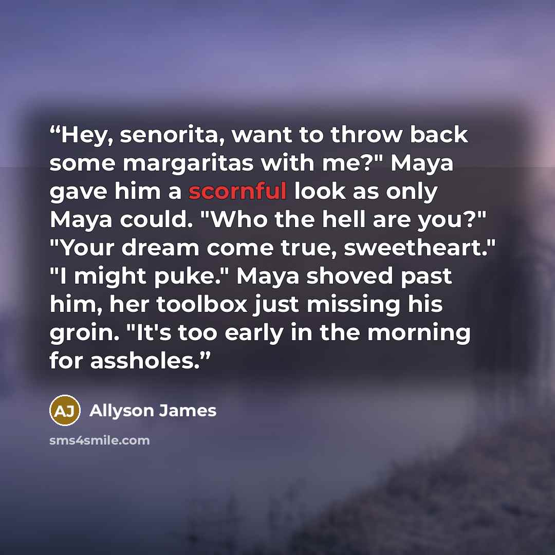“Hey, senorita, want to throw back some margaritas with me?" Maya gave him a scornful look as only Maya could. "Who the hell are you?" "Your dream come true, sweetheart." "I might puke." Maya shoved past him, her toolbox just missing his groin. "It's too early in the morning for assholes.” quote by Allyson James