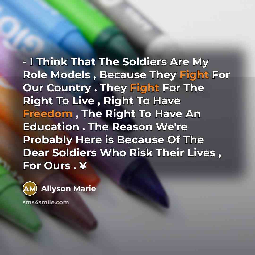 “- I Think That The Soldiers Are My Role Models , Because They Fight For Our Country . They Fight For The Right To Live , Right To Have Freedom , The Right To Have An Education . The Reason We're Probably Here is Because Of The Dear Soldiers Who Risk Their Lives , For Ours . ¥” quote by Allyson Marie