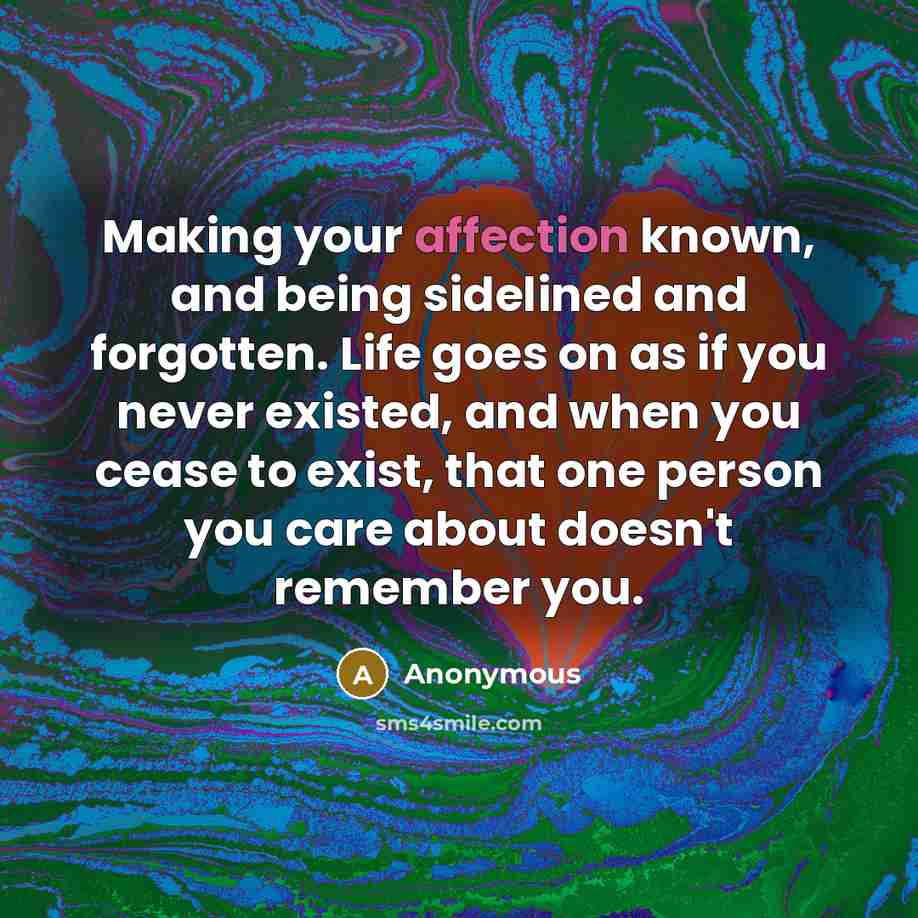 “Making your affection known, and being sidelined and forgotten. Life goes on as if you never existed, and when you cease to exist, that one person you care about doesn't remember you.” quote by Anonymous