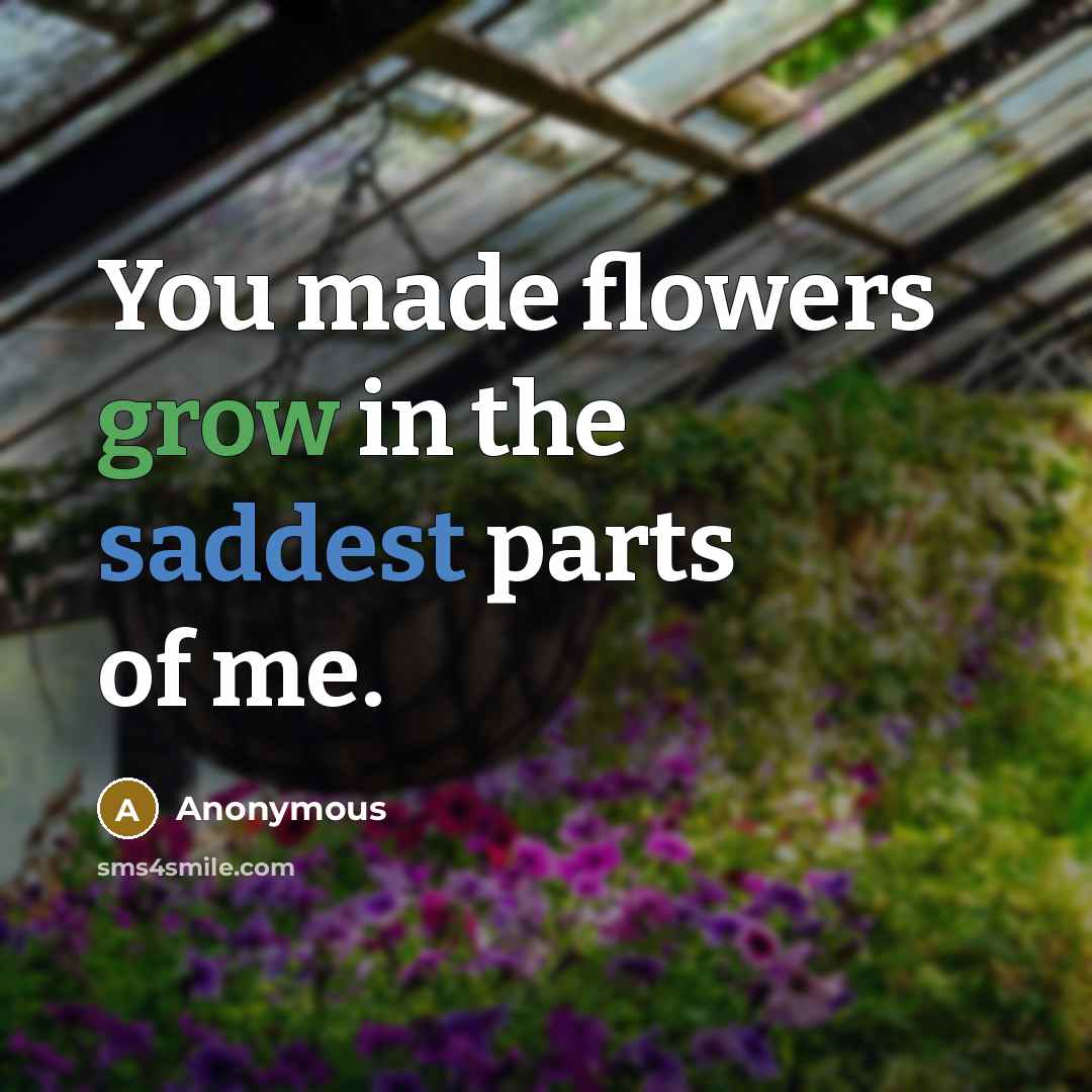 “You made flowers grow in the saddest parts of me.” quote by Anonymous