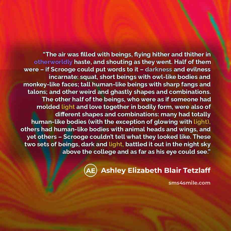 “The air was filled with beings, flying hither and thither in otherworldly haste, and shouting as they went. Half of them were – if Scrooge could put words to it – darkness and evilness incarnate: squat, short beings with owl-like bodies and monkey-like faces; tall human-like beings with sharp…” quote by Ashley Elizabeth Blair Tetzlaff