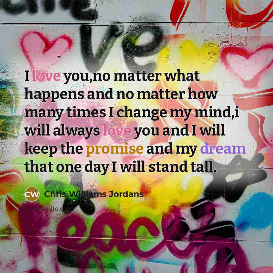 “I love you,no matter what happens and no matter how many times I change my mind,i will always love you and I will keep the promise and my dream that one day I will stand tall.” quote by Chris Williams Jordans