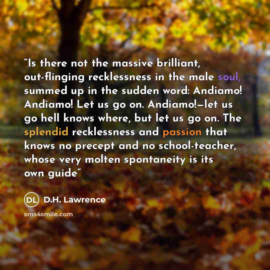 “Is there not the massive brilliant, out-flinging recklessness in the male soul, summed up in the sudden word: Andiamo! Andiamo! Let us go on. Andiamo!—let us go hell knows where, but let us go on. The splendid recklessness and passion that knows no precept and no school-teacher, whose very molten…” quote by D.H. Lawrence