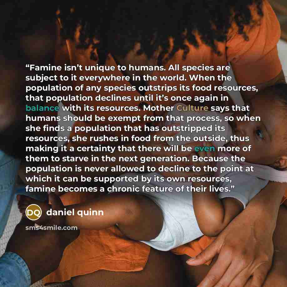 “Famine isn’t unique to humans. All species are subject to it everywhere in the world. When the population of any species outstrips its food resources, that population declines until it’s once again in balance with its resources. Mother Culture says that humans should be exempt from that process…” quote by Daniel Quinn