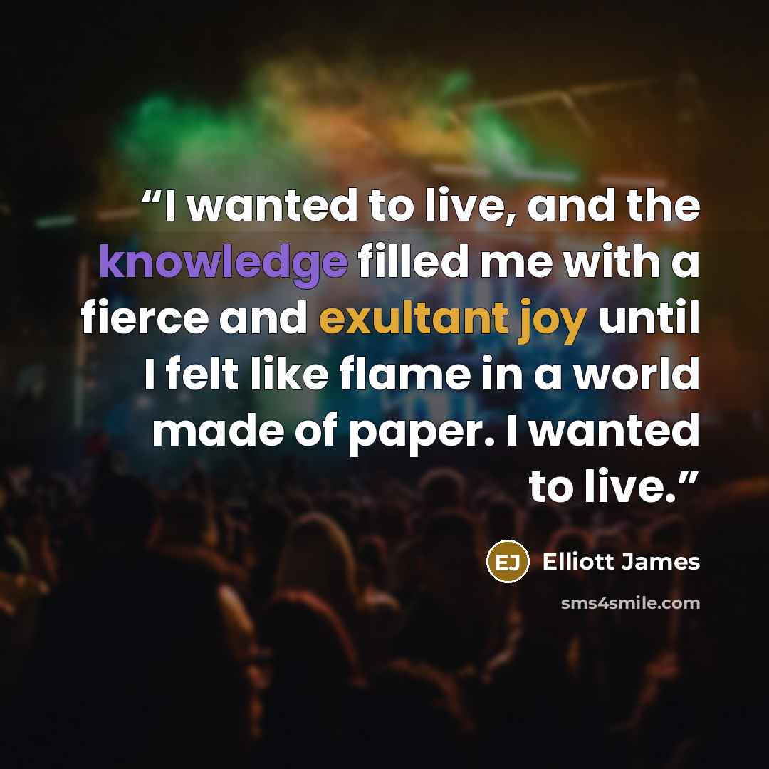 “I wanted to live, and the knowledge filled me with a fierce and exultant joy until I felt like flame in a world made of paper. I wanted to live.” quote by Elliott James