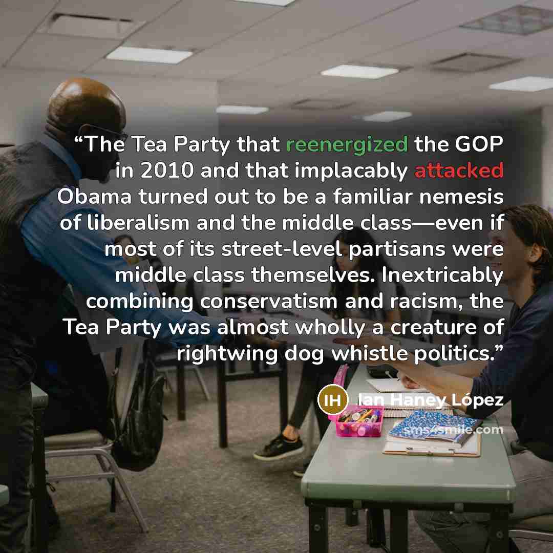 “The Tea Party that reenergized the GOP in 2010 and that implacably attacked Obama turned out to be a familiar nemesis of liberalism and the middle class—even if most of its street-level partisans were middle class themselves. Inextricably combining conservatism and racism, the Tea Party was almost…” quote by Ian Haney López