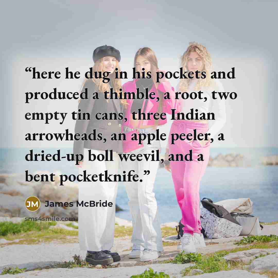 “here he dug in his pockets and produced a thimble, a root, two empty tin cans, three Indian arrowheads, an apple peeler, a dried-up boll weevil, and a bent pocketknife.” quote by James McBride