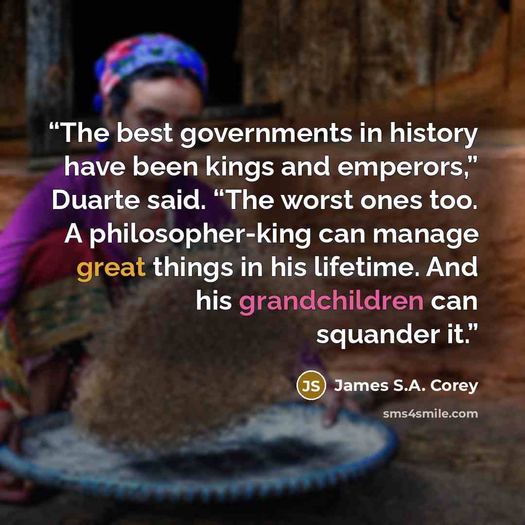 “The best governments in history have been kings and emperors,” Duarte said. “The worst ones too. A philosopher-king can manage great things in his lifetime. And his grandchildren can squander it.” quote by James S.A. Corey