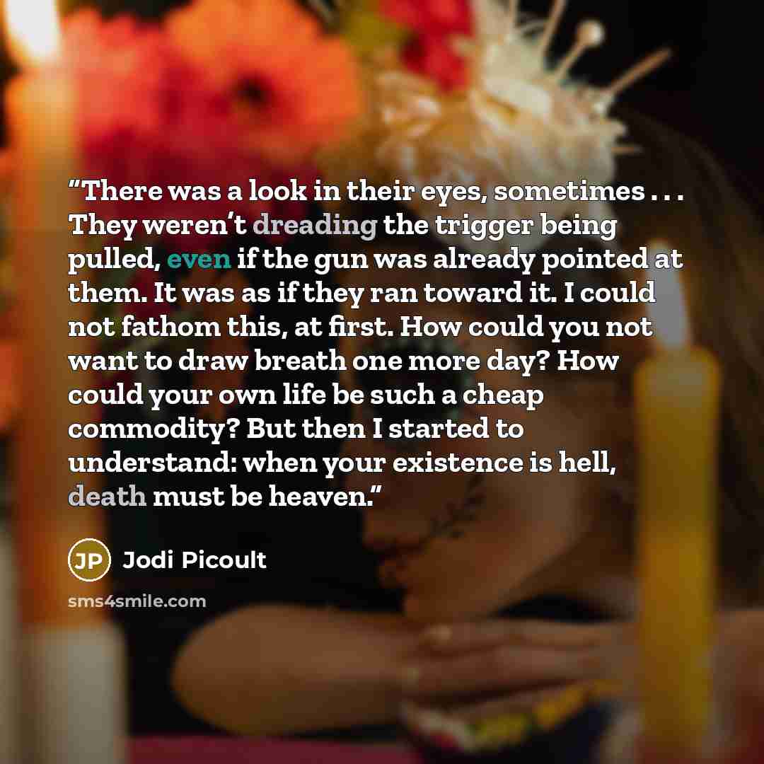“There was a look in their eyes, sometimes . . . They weren’t dreading the trigger being pulled, even if the gun was already pointed at them. It was as if they ran toward it. I could not fathom this, at first. How could you not want to draw breath one more day? How could your own life be such a…” quote by Jodi Picoult
