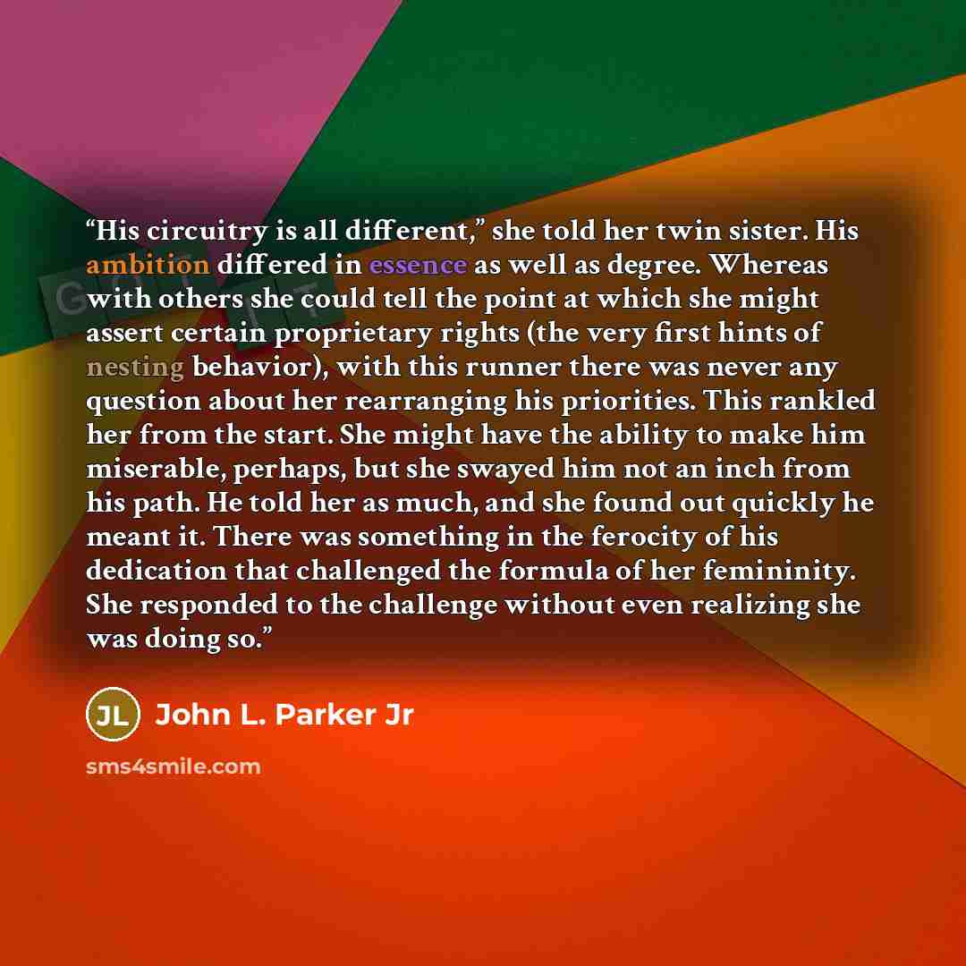 “His circuitry is all different,” she told her twin sister. His ambition differed in essence as well as degree. Whereas with others she could tell the point at which she might assert certain proprietary rights (the very first hints of nesting behavior), with this runner there was never any question…” quote by John L. Parker Jr