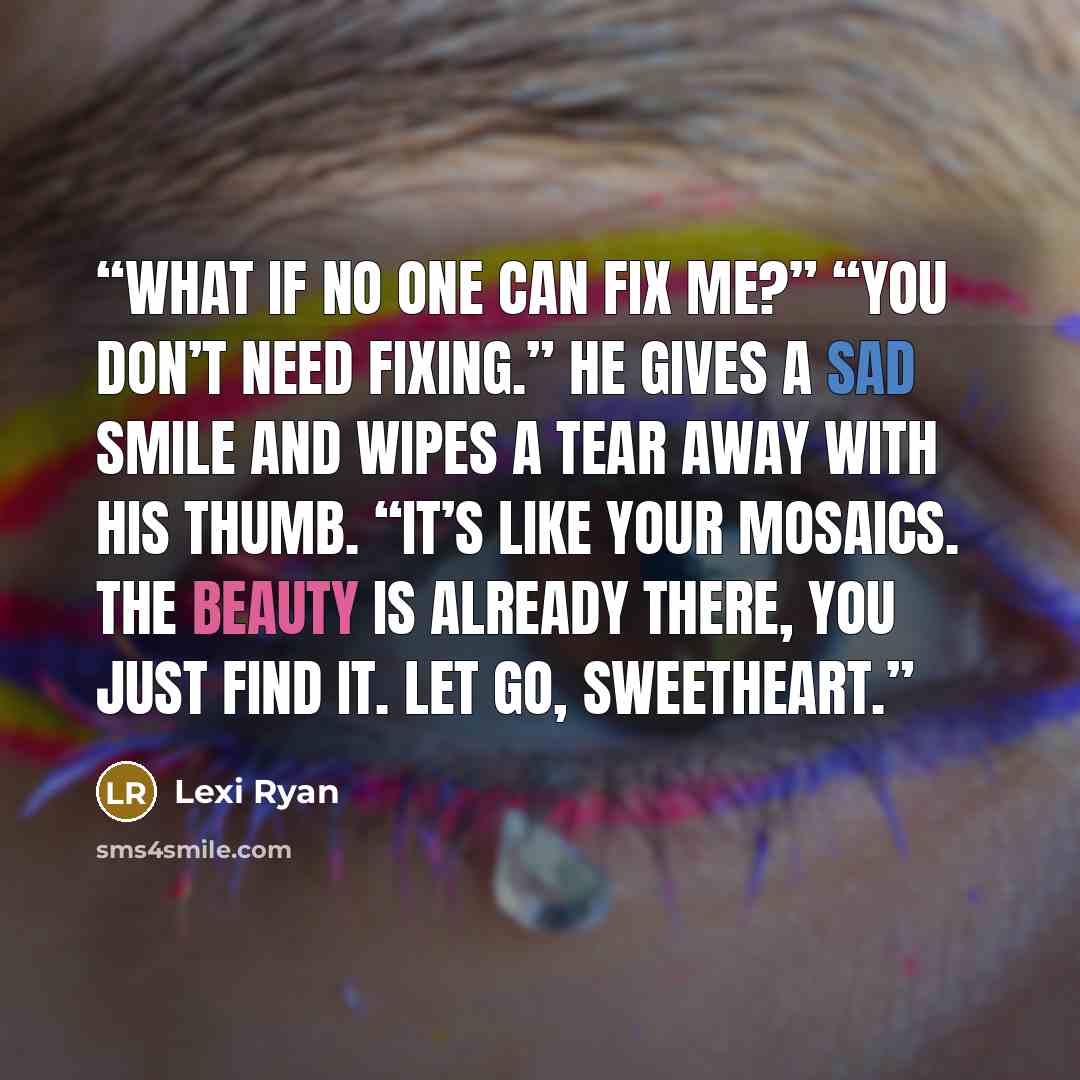 “What if no one can fix me?” “You don’t need fixing.” He gives a sad smile and wipes a tear away with his thumb. “It’s like your mosaics. The beauty is already there, you just find it. Let go, sweetheart.” quote by Lexi Ryan