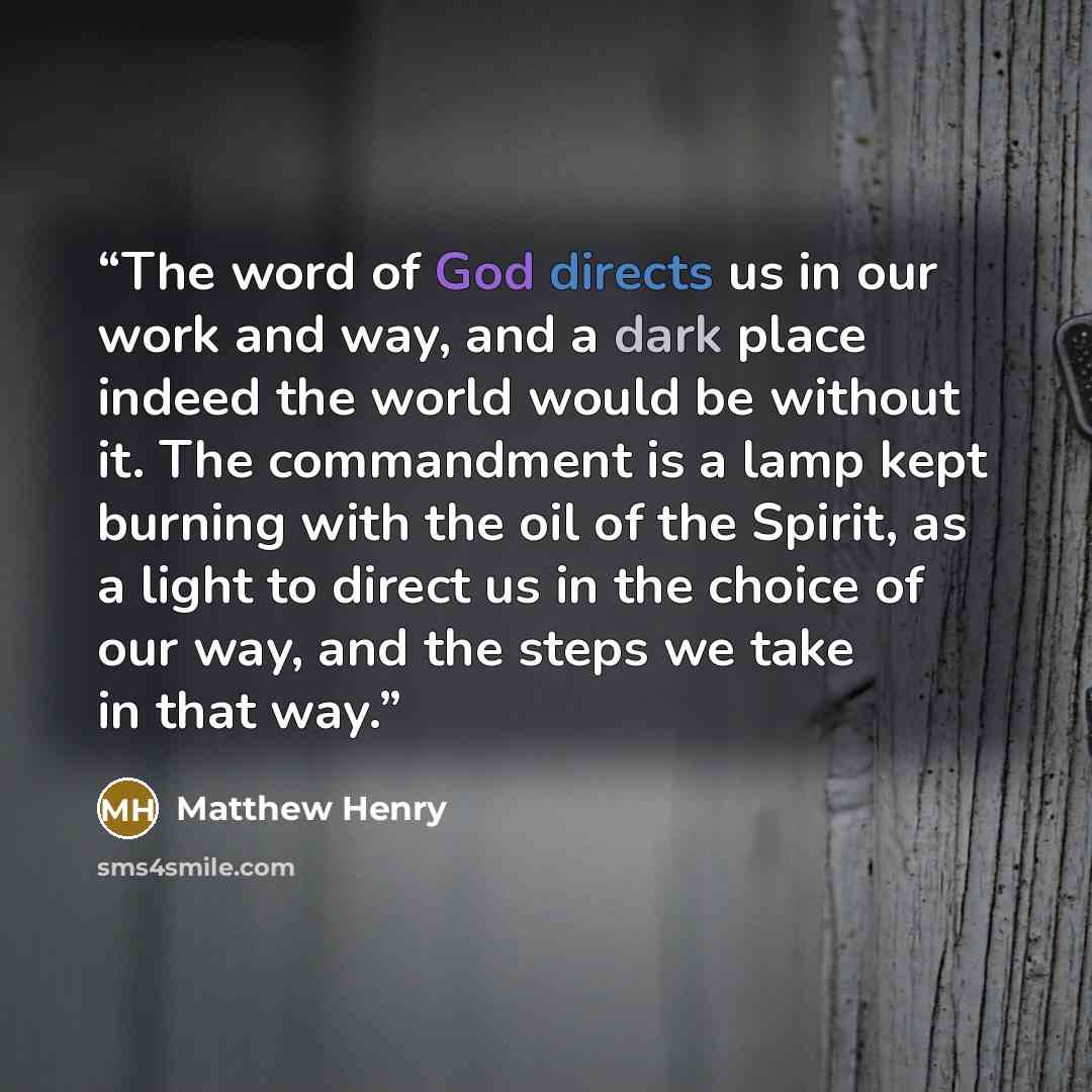 “The word of God directs us in our work and way, and a dark place indeed the world would be without it. The commandment is a lamp kept burning with the oil of the Spirit, as a light to direct us in the choice of our way, and the steps we take in that way.” quote by Matthew Henry