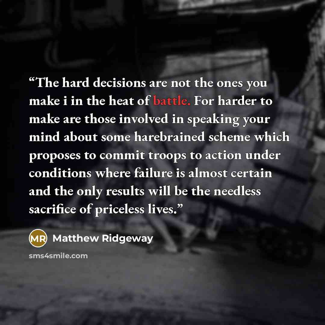 “The hard decisions are not the ones you make i in the heat of battle. For harder to make are those involved in speaking your mind about some harebrained scheme which proposes to commit troops to action under conditions where failure is almost certain and the only results will be the needless…” quote by Matthew Ridgeway