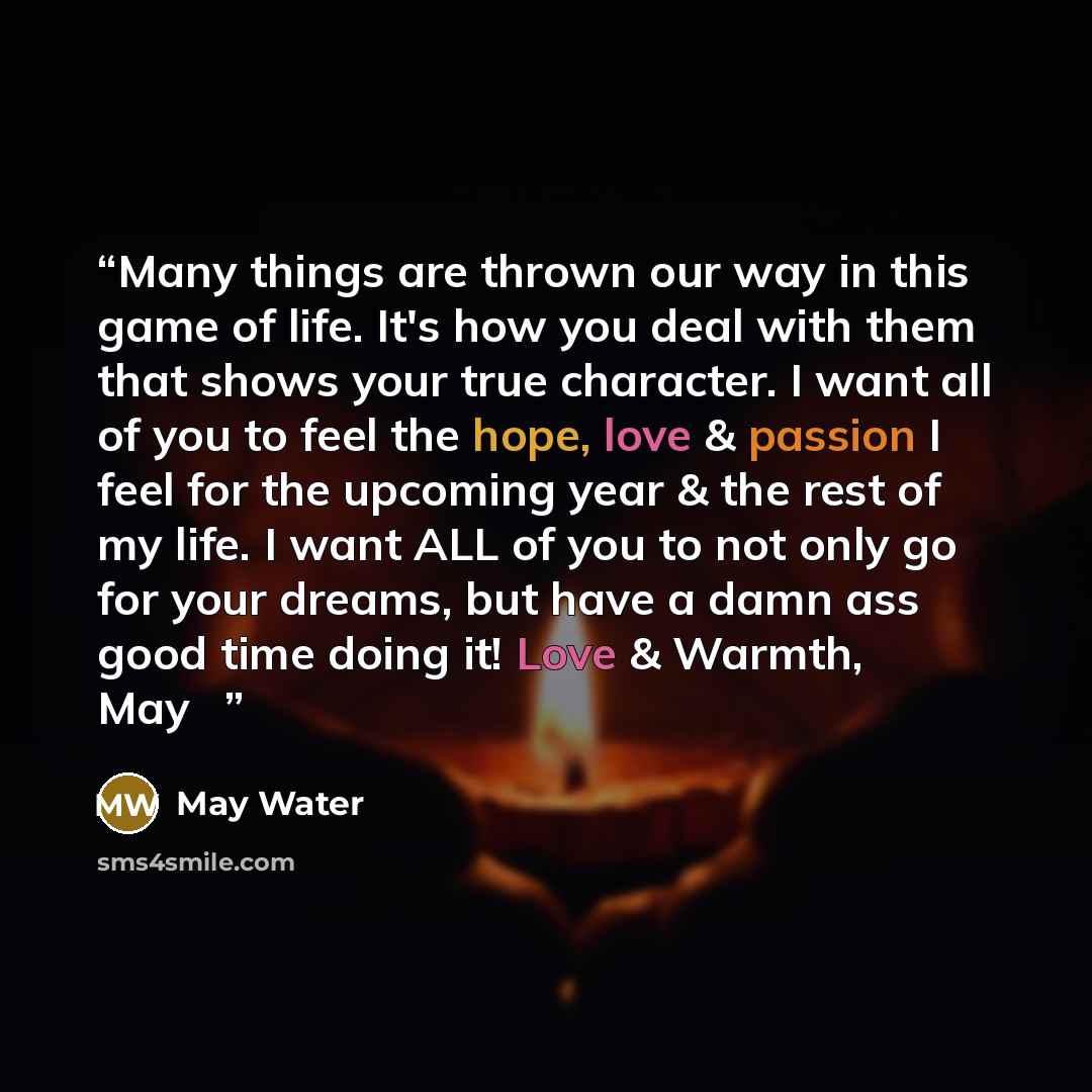 “Many things are thrown our way in this game of life. It's how you deal with them that shows your true character. I want all of you to feel the hope, love & passion I feel for the upcoming year & the rest of my life. I want ALL of you to not only go for your dreams, but have a damn ass good time…” quote by May Water