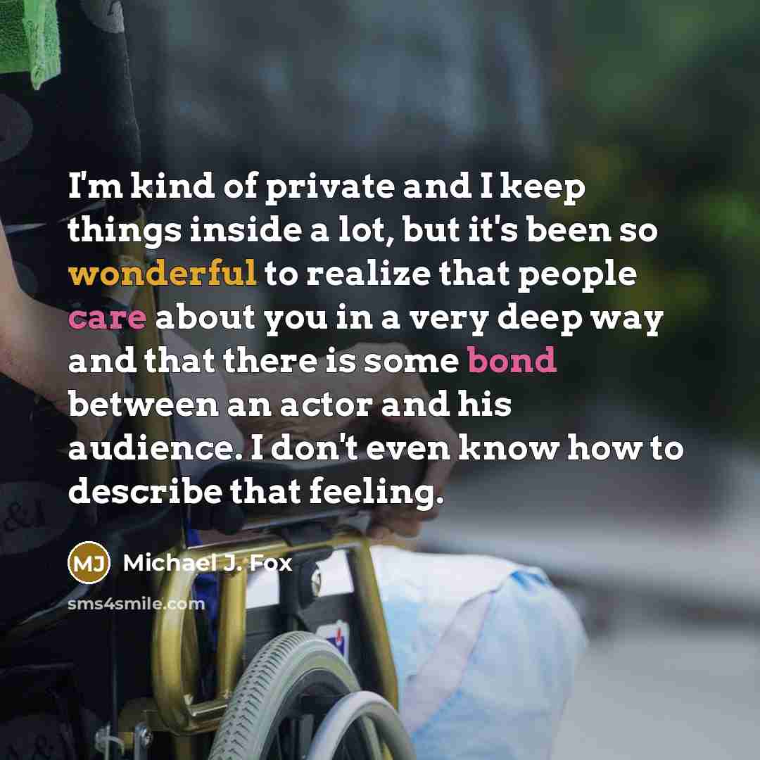 “I'm kind of private and I keep things inside a lot, but it's been so wonderful to realize that people care about you in a very deep way and that there is some bond between an actor and his audience. I don't even know how to describe that feeling.” quote by Michael J. Fox