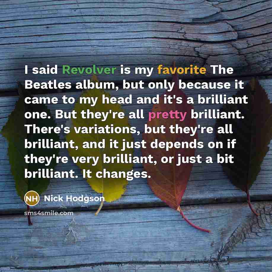 “I said Revolver is my favorite The Beatles album, but only because it came to my head and it's a brilliant one. But they're all pretty brilliant. There's variations, but they're all brilliant, and it just depends on if they're very brilliant, or just a bit brilliant. It changes.” quote by Nick Hodgson