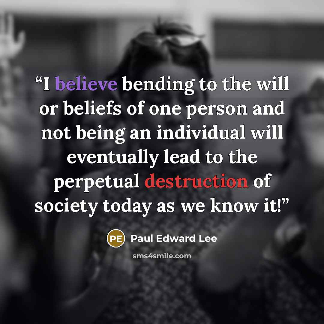 “I believe bending to the will or beliefs of one person and not being an individual will eventually lead to the perpetual destruction of society today as we know it!” quote by Paul Edward Lee