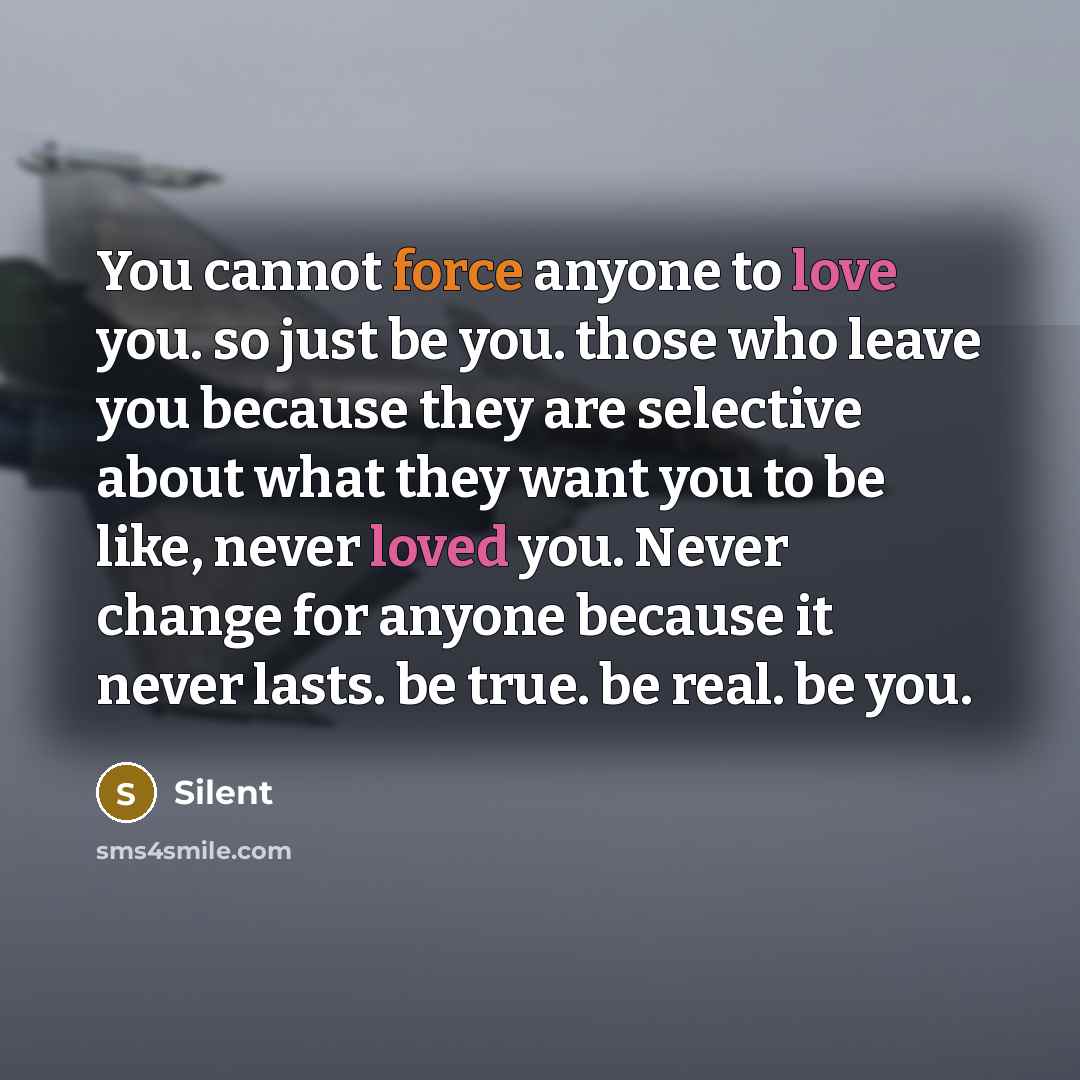 “You cannot force anyone to love you. so just be you. those who leave you because they are selective about what they want you to be like, never loved you. Never change for anyone because it never lasts. be true. be real. be you.” quote by Silent