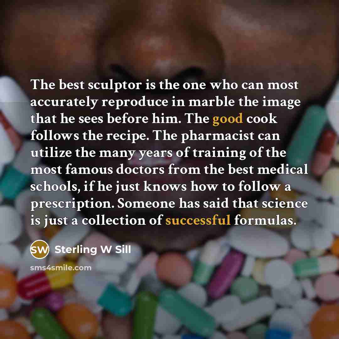 “The best sculptor is the one who can most accurately reproduce in marble the image that he sees before him. The good cook follows the recipe. The pharmacist can utilize the many years of training of the most famous doctors from the best medical schools, if he just knows how to follow a…” quote by Sterling W Sill