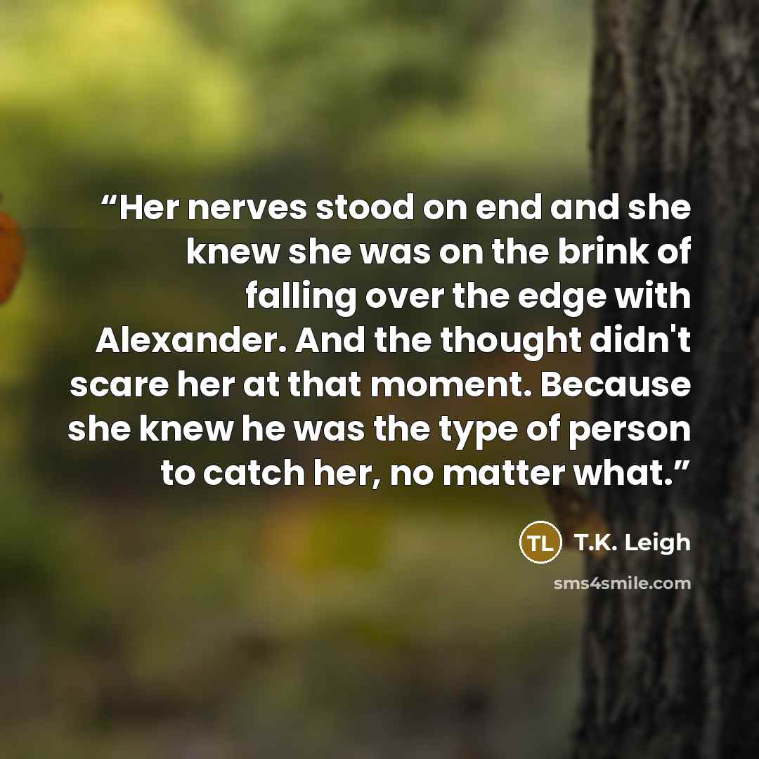 “Her nerves stood on end and she knew she was on the brink of falling over the edge with Alexander. And the thought didn't scare her at that moment. Because she knew he was the type of person to catch her, no matter what.” quote by T.K. Leigh