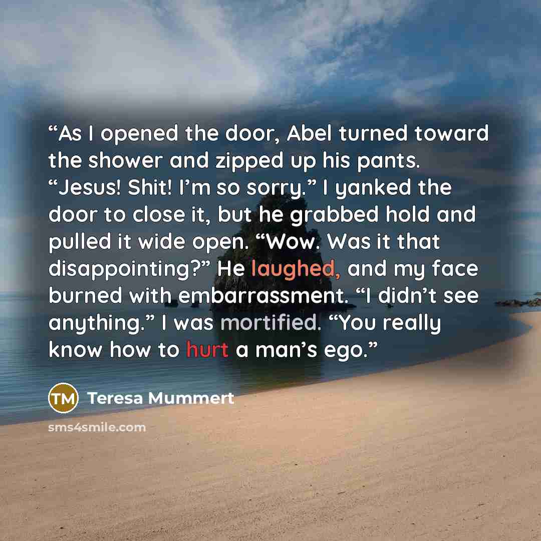 “As I opened the door, Abel turned toward the shower and zipped up his pants. “Jesus! Shit! I’m so sorry.” I yanked the door to close it, but he grabbed hold and pulled it wide open. “Wow. Was it that disappointing?” He laughed, and my face burned with embarrassment. “I didn’t see anything.” I was…” quote by Teresa Mummert