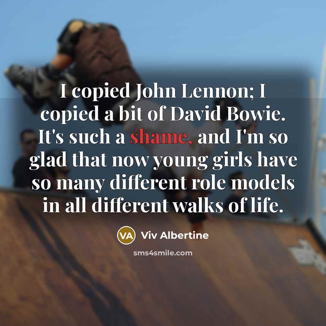 “I copied John Lennon; I copied a bit of David Bowie. It's such a shame, and I'm so glad that now young girls have so many different role models in all different walks of life.” quote by Viv Albertine