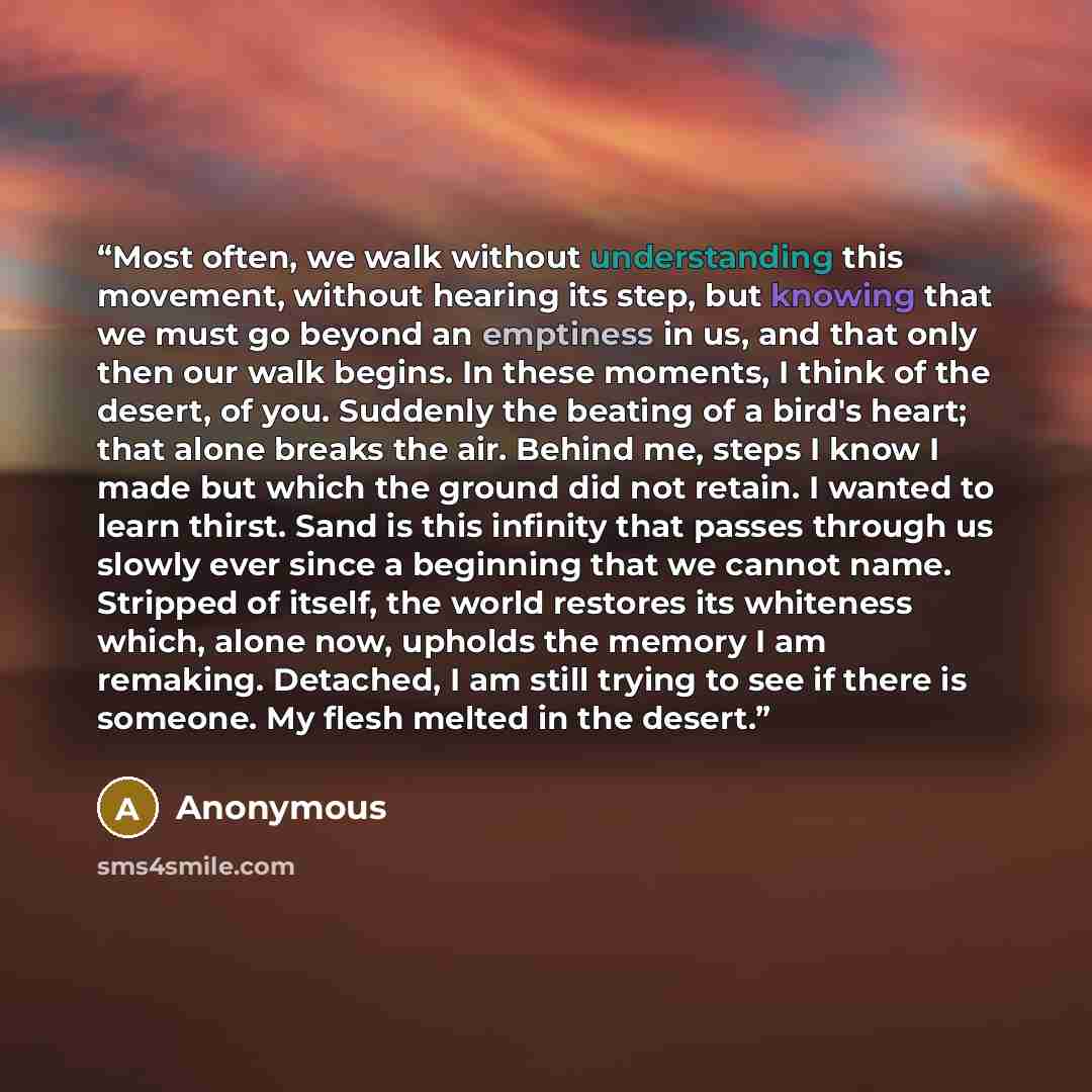 “Most often, we walk without understanding this movement, without hearing its step, but knowing that we must go beyond an emptiness in us, and that only then our walk begins. In these moments, I think of the desert, of you. Suddenly the beating of a bird's heart; that alone breaks the air. Behind…” quote by Anonymous