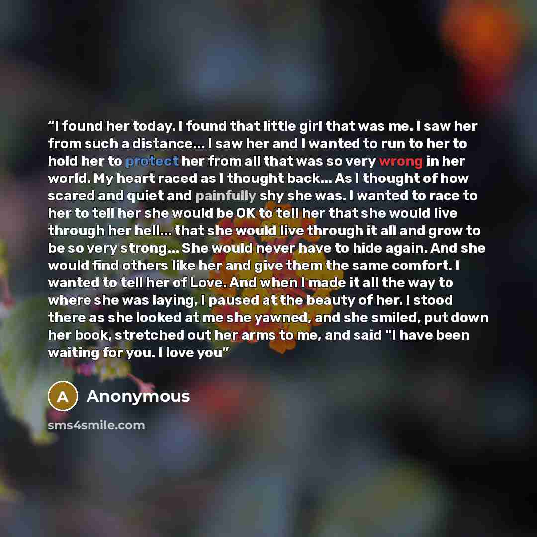 “I found her today. I found that little girl that was me. I saw her from such a distance... I saw her and I wanted to run to her to hold her to protect her from all that was so very wrong in her world. My heart raced as I thought back... As I thought of how scared and quiet and painfully shy she…” quote by Anonymous
