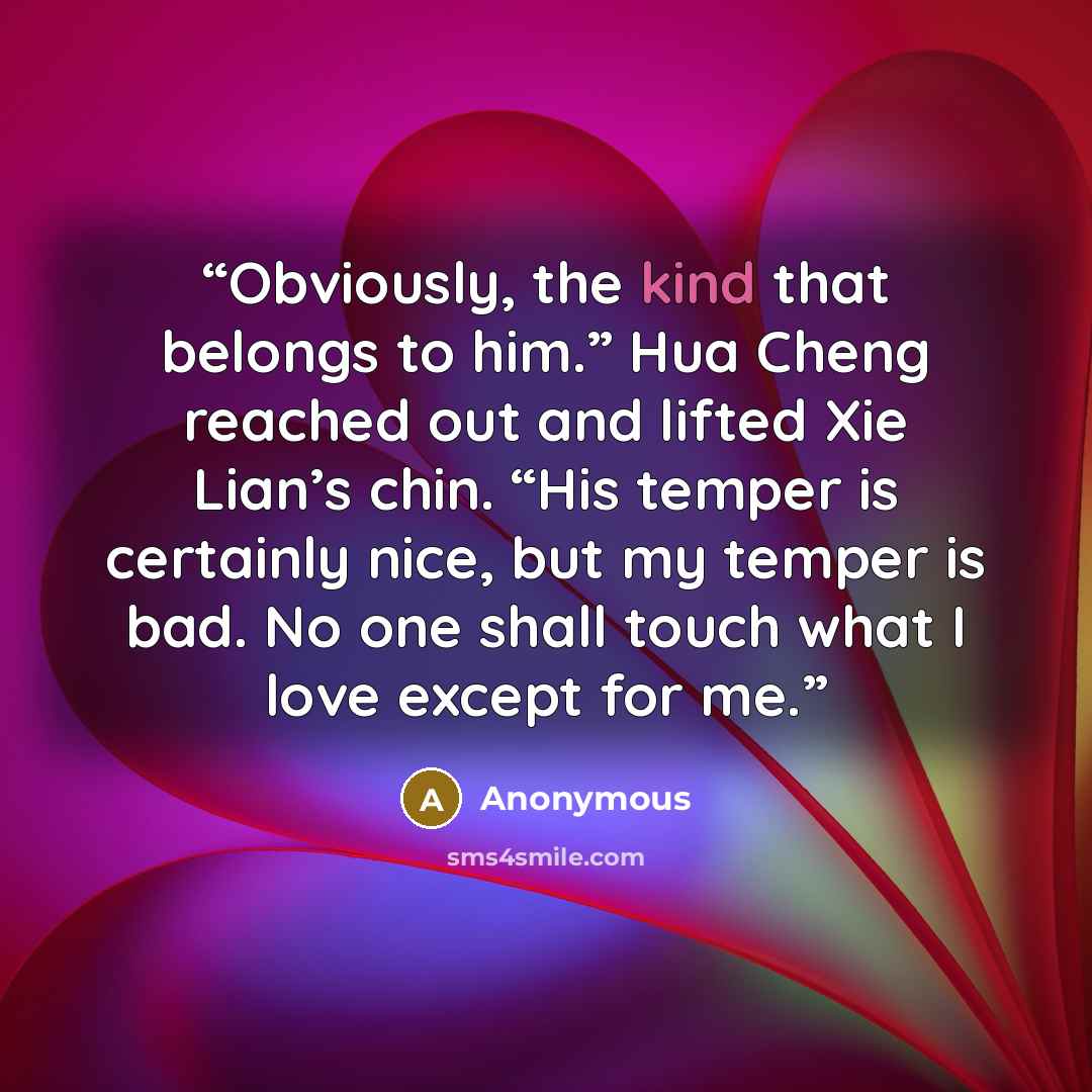 “Obviously, the kind that belongs to him.” Hua Cheng reached out and lifted Xie Lian’s chin. “His temper is certainly nice, but my temper is bad. No one shall touch what I love except for me.” quote by Anonymous